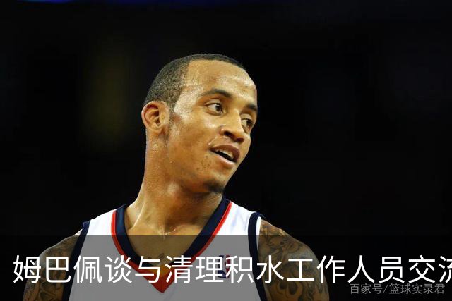 姆巴佩谈与清理积水工作人员交流：希望先清理我们要进攻的那一端